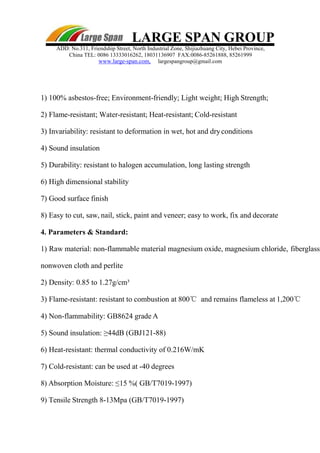 LARGE SPAN GROUP
ADD: No.311, Friendship Street, North Industrial Zone, Shijiazhuang City, Hebei Province,
China TEL: 0086 13333016262, 18031136907 FAX:0086-85261888, 85261999
www.large-span.com, largespangroup@gmail.com
1) 100% asbestos-free; Environment-friendly; Light weight; High Strength;
2) Flame-resistant; Water-resistant; Heat-resistant; Cold-resistant
3) Invariability: resistant to deformation in wet, hot and dryconditions
4) Sound insulation
5) Durability: resistant to halogen accumulation, long lasting strength
6) High dimensional stability
7) Good surface finish
8) Easy to cut, saw, nail, stick, paint and veneer; easy to work, fix and decorate
4. Parameters & Standard:
1) Raw material: non-flammable material magnesium oxide, magnesium chloride, fiberglass
nonwoven cloth and perlite
2) Density: 0.85 to 1.27g/cm³
3) Flame-resistant: resistant to combustion at 800℃ and remains flameless at 1,200℃
4) Non-flammability: GB8624 grade A
5) Sound insulation: ≥44dB (GBJ121-88)
6) Heat-resistant: thermal conductivity of 0.216W/mK
7) Cold-resistant: can be used at -40 degrees
8) Absorption Moisture: ≤15 %( GB/T7019-1997)
9) Tensile Strength 8-13Mpa (GB/T7019-1997)
 