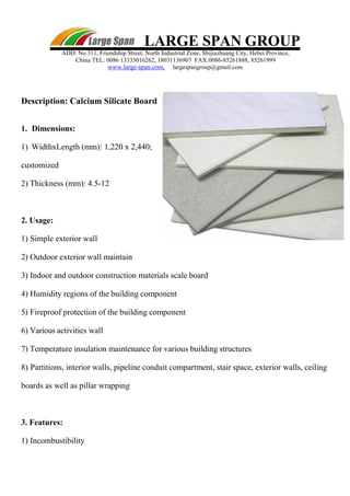LARGE SPAN GROUP
ADD: No.311, Friendship Street, North Industrial Zone, Shijiazhuang City, Hebei Province,
China TEL: 0086 13333016262, 18031136907 FAX:0086-85261888, 85261999
www.large-span.com, largespangroup@gmail.com
Description: Calcium Silicate Board
1. Dimensions:
1) WidthxLength (mm): 1,220 x 2,440;
customized
2) Thickness (mm): 4.5-12
2. Usage:
1) Simple exterior wall
2) Outdoor exterior wall maintain
3) Indoor and outdoor construction materials scale board
4) Humidity regions of the building component
5) Fireproof protection of the building component
6) Various activities wall
7) Temperature insulation maintenance for various building structures
8) Partitions, interior walls, pipeline conduit compartment, stair space, exterior walls, ceiling
boards as well as pillar wrapping
3. Features:
1) Incombustibility
 