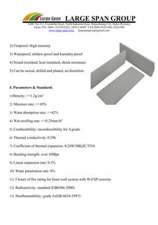 LARGE SPAN GROUP
ADD: No.311, Friendship Street, North Industrial Zone, Shijiazhuang City, Hebei Province,
China TEL: 0086 13333016262, 18031136907 FAX:0086-85261888, 85261999
www.large-span.com, largespangroup@gmail.com
2) Fireproof, High intensity
3) Waterproof, mildew-proof and humidity-proof
4) Sound insulated, heat insulated, shock resistance
5) Can be sawed, drilled and planed, no distortion
4. Parameters & Standard:
1)Density: >=1.2g/cm³
2) Moisture rate: <=10%
3) Water absorption rate: <=42%
4) Wet swelling rate: <=0.25mm/㎡
5) Combustibility: incombustibility for Agrade
6) Thermal conductivity: 0.29k
7) Coefficient of thermal expansion: 0.24W/MK(JC/T54)
8) Bending strength: over 10Mpa
9) Linear expansion rate: 0.1%
10) Water penetration rate: 0%
11) 3 hours of fire rating for 6mm wall system with W-CSPconcrete
12) Radioactivity: standard (GB6566-2000)
13) Nonflammability: grade A(GB-8624-1997)
 