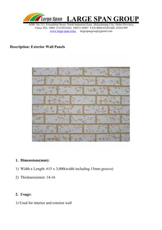 LARGE SPAN GROUP
ADD: No.311, Friendship Street, North Industrial Zone, Shijiazhuang City, Hebei Province,
China TEL: 0086 13333016262, 18031136907 FAX:0086-85261888, 85261999
www.large-span.com, largespangroup@gmail.com
Description: Exterior Wall Panels
1. Dimensions(mm):
1) Width x Length: 615 x 3,000(width including 15mm groove)
2) Thickness(mm): 14-16
2. Usage:
1) Used for interior and exterior wall
 