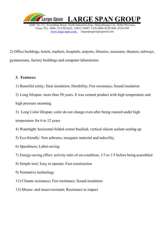 LARGE SPAN GROUP
ADD: No.311, Friendship Street, North Industrial Zone, Shijiazhuang City, Hebei Province,
China TEL: 0086 13333016262, 18031136907 FAX:0086-85261888, 85261999
www.large-span.com, largespangroup@gmail.com
2) Office buildings, hotels, markets, hospitals, airports, libraries, museums, theaters, subways,
gymnasiums, factory buildings and computer laboratories
3. Features:
1) Beautiful entity; Heat insulation; Durability; Fire resistance; Sound insulation
2) Long lifespan: more than 50 years. It was cement product with high temperature and
high pressure steaming.
3) Long Color lifespan: color do not change even after being roasted under high
temperature for 6 to 12 years
4) Watertight: horizontal folded corner buckled, vertical silicon sealant sealing up
5) Eco-friendly: Non asbestos, inorganic material and indocility.
6) Speediness; Labor-saving
7) Energy-saving effect: activity ratio of air-condition, 1/3 to 1/5 before being assembled
8) Simple tool; Easy to operate; Fast construction
9) Normative technology
11) Climate resistance; Fire resistance; Sound insulation
13) Mouse- and insect-resistant; Resistance to impact
 