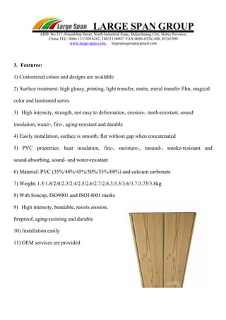 LARGE SPAN GROUP
ADD: No.311, Friendship Street, North Industrial Zone, Shijiazhuang City, Hebei Province,
China TEL: 0086 13333016262, 18031136907 FAX:0086-85261888, 85261999
www.large-span.com, largespangroup@gmail.com
3. Features:
1) Customized colors and designs are available
2) Surface treatment: high glossy, printing, light transfer, matte, metal transfer film, magical
color and laminated series
3) High intensity, strength, not easy to deformation, erosion-, moth-resistant, sound
insulation, water-, fire-, aging-resistant and durable
4) Easily installation, surface is smooth, flat without gap when concatenated
5) PVC properties: heat insulation, fire-, moisture-, mound-, smoke-resistant and
sound-absorbing, sound- and water-resistant
6) Material: PVC (35%/40%/45%/50%/55%/60%) and calcium carbonate
7) Weight: 1.5/1.8/2.0/2.3/2.4/2.5/2.6/2.7/2.8.3/3.5/3.6/3.7/3.75/3.8kg
8) With Soncap, ISO9001 and ISO14001 marks
9) High intensity, bendable, resists erosion,
fireproof, aging-resisting and durable
10) Installation easily
11) OEM services are provided
 