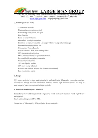 LARGE SPAN GROUP
ADD: No.311, Friendship Street, North Industrial Zone, Shijiazhuang City, Hebei Province,
China TEL: 0086 13333016262, 18031136907 FAX:0086-85261888, 85261999
www.large-span.com, largespangroup@gmail.com
C. Advantages to use SIPs:
Architectural Benefits
High quality construction method.
Comfortably warm, clean, and quiet.
Cost Benefits
Equal or lower first costs.
Lower long term operating costs.
Incentives available from utility service provider for energy efficient design.
Lower maintenance costs for you.
Construction Process Benefits
Easy to construct, with short learning curve.
60% shorter construction time
Quick turnaround time for greater satisfaction.
Increased builders production capacity.
Environmental Benefits
50% less framing lumber.
50% more energy efficient.
Requires less room at building site (less site disturbance).
Less construction waste.
D. Usage:
SIPs are prefabricated systems used primarily for walls and roofs. SIPs employ composite materials,
reduce waste through modular construction methods, achieve high insulation values, and may be
used instead of many conventional building methods.
E. Alternatives of facing/core materials:
Same characteristic of facing materials: engineered board, such as fiber cement board, MgO Board
and plywood.
Sandwich insulating core: PU or XPS.
Comparison of SIPs made by different facing & core materials:
 