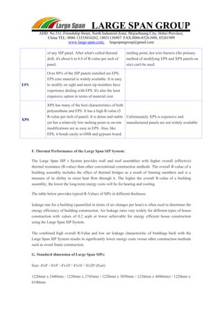 LARGE SPAN GROUP
ADD: No.311, Friendship Street, North Industrial Zone, Shijiazhuang City, Hebei Province,
China TEL: 0086 13333016262, 18031136907 FAX:0086-85261888, 85261999
www.large-span.com, largespangroup@gmail.com
of any SIP panel. After what's called thermal
drift, it's about 6 to 6.8 of R-value per inch of
panel.
melting point, hot wire burners (the primary
method of modifying EPS and XPS panels on
site) can't be used.
EPS
Over 80% of the SIP panels installed are EPS.
EPS core material is widely available. It is easy
to modify on sight and most sip installers have
experience dealing with EPS. It's also the least
expensive option in terms of material cost.
XPS
XPS has many of the best characteristics of both
polyurethane and EPS. It has a high R-value (5
R-value per inch of panel). It is dense and stable
yet has a relatively low melting point so on-site
modifications are as easy as EPS. Also, like
EPS, it bonds easily to OSB and gypsum board.
Unfortunately XPS is expensive and
manufactured panels are not widely available
F. Thermal Performance of the Large Span SIP System:
The Large Span SIP s System provides wall and roof assemblies with higher overall (effective)
thermal resistance (R-value) than other conventional construction methods. The overall R-value of a
building assembly includes the effect of thermal bridges as a result of framing members and is a
measure of its ability to resist heat flow through it. The higher the overall R-value of a building
assembly, the lower the long-term energy costs will be for heating and cooling.
The table below provides typical R-Values of SIPs in different thickness:
leakage rate for a building (quantified in terms of air changes per hour) is often used to determine the
energy efficiency of building construction. Air leakage rates vary widely for different types of house
construction with values of 0.2 acph or lower achievable for energy efficient house construction
using the Large Span SIP System.
The combined high overall R-Value and low air leakage characteristic of buildings built with the
Large Span SIP System results in significantly lower energy costs versus other construction methods
such as wood frame construction.
G. Standard dimension of Large Span SIPs:
Size: 4'x8' / 4'x9' / 4'x10' / 4'x16' / 4'x20' (Feet)
1220mm x 2440mm / 1220mm x 2745mm / 1220mm x 3050mm / 1220mm x 4880mm) / 1220mm x
6100mm
 