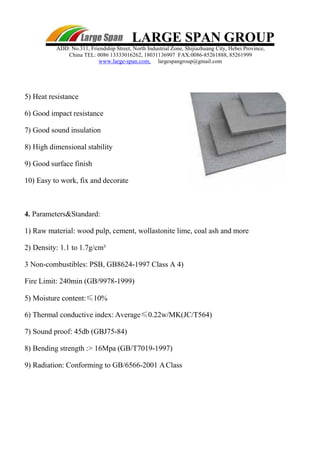LARGE SPAN GROUP
ADD: No.311, Friendship Street, North Industrial Zone, Shijiazhuang City, Hebei Province,
China TEL: 0086 13333016262, 18031136907 FAX:0086-85261888, 85261999
www.large-span.com, largespangroup@gmail.com
5) Heat resistance
6) Good impact resistance
7) Good sound insulation
8) High dimensional stability
9) Good surface finish
10) Easy to work, fix and decorate
4. Parameters&Standard:
1) Raw material: wood pulp, cement, wollastonite lime, coal ash and more
2) Density: 1.1 to 1.7g/cm³
3 Non-combustibles: PSB, GB8624-1997 Class A 4)
Fire Limit: 240min (GB/9978-1999)
5) Moisture content:≤10%
6) Thermal conductive index: Average≤0.22w/MK(JC/T564)
7) Sound proof: 45db (GBJ75-84)
8) Bending strength :> 16Mpa (GB/T7019-1997)
9) Radiation: Conforming to GB/6566-2001 AClass
 
