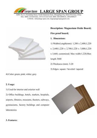 Description: Magnesium Oxide Board; 
Fire proof board; 
1. Dimensions: 
1) WidthxLength(mm): 1,200 x 2,400;1,220 
x 2,440;1,220 x 2,700;1,220 x 3,000;1,220 
x 3,660; customized; Max width:1,220;Max 
length 3660 
2) Thickness (mm): 3-20 
3) Edges: square / beveled / tapered 
4) Color: green; pink; white; grey 
2. Usage: 
1) Used for interior and exterior wall 
2) Office buildings, hotels, markets, hospitals, 
airports, libraries, museums, theaters, subways, 
gymnasiums, factory buildings and computer 
laboratories 
3. Features: 
LARGE SPAN GROUP 
ADD: No.11, Friendship Street, North Industrial Zone, Zhengding City, Hebei Province, China 
TEL: 0086 13333016262, 18731151165 FAX: 0086 18032909635, 18032909637 
E-MAIL: info@large-span.com, largespangroup@gmail.com 
 