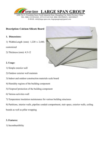 LARGE SPAN GROUP 
ADD: No.11, Friendship Street, North Industrial Zone, Zhengding City, Hebei Province, China 
TEL: 0086 13333016262, 18731151165 FAX: 0086 18032909635, 18032909637 
E-MAIL: info@large-span.com, largespangroup@gmail.com 
Description: Calcium Silicate Board 
1. Dimensions: 
1) WidthxLength (mm): 1,220 x 2,440; 
customized 
2) Thickness (mm): 4.5-12 
2. Usage: 
1) Simple exterior wall 
2) Outdoor exterior wall maintain 
3) Indoor and outdoor construction materials scale board 
4) Humidity regions of the building component 
5) Fireproof protection of the building component 
6) Various activities wall 
7) Temperature insulation maintenance for various building structures 
8) Partitions, interior walls, pipeline conduit compartment, stair space, exterior walls, ceiling 
boards as well as pillar wrapping 
3. Features: 
1) Incombustibility 
 