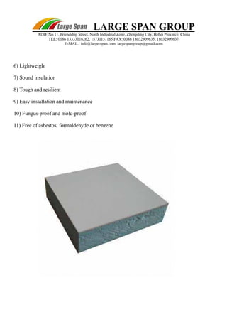 LARGE SPAN GROUP 
ADD: No.11, Friendship Street, North Industrial Zone, Zhengding City, Hebei Province, China 
TEL: 0086 13333016262, 18731151165 FAX: 0086 18032909635, 18032909637 
E-MAIL: info@large-span.com, largespangroup@gmail.com 
6) Lightweight 
7) Sound insulation 
8) Tough and resilient 
9) Easy installation and maintenance 
10) Fungus-proof and mold-proof 
11) Free of asbestos, formaldehyde or benzene 
 