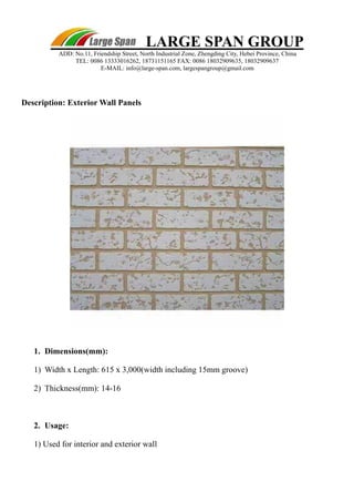 ADD: No.11, Friendship Street, North Industrial Zone, Zhengding City, Hebei Province, China 
TEL: 0086 13333016262, 18731151165 FAX: 0086 18032909635, 18032909637 
E-MAIL: info@large-span.com, largespangroup@gmail.com 
Description: Exterior Wall Panels 
LARGE SPAN GROUP 
1. Dimensions(mm): 
1) Width x Length: 615 x 3,000(width including 15mm groove) 
2) Thickness(mm): 14-16 
2. Usage: 
1) Used for interior and exterior wall 
 