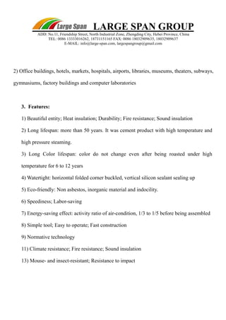 LARGE SPAN GROUP 
ADD: No.11, Friendship Street, North Industrial Zone, Zhengding City, Hebei Province, China 
TEL: 0086 13333016262, 18731151165 FAX: 0086 18032909635, 18032909637 
E-MAIL: info@large-span.com, largespangroup@gmail.com 
2) Office buildings, hotels, markets, hospitals, airports, libraries, museums, theaters, subways, 
gymnasiums, factory buildings and computer laboratories 
3. 
Features: 
1) Beautiful entity; Heat insulation; Durability; Fire resistance; Sound insulation 
2) Long lifespan: more than 50 years. It was cement product with high temperature and 
high pressure steaming. 
3) Long Color lifespan: color do not change even after being roasted under high 
temperature for 6 to 12 years 
4) Watertight: horizontal folded corner buckled, vertical silicon sealant sealing up 
5) Eco-friendly: Non asbestos, inorganic material and indocility. 
6) Speediness; Labor-saving 
7) Energy-saving effect: activity ratio of air-condition, 1/3 to 1/5 before being assembled 
8) Simple tool; Easy to operate; Fast construction 
9) Normative technology 
11) Climate resistance; Fire resistance; Sound insulation 
13) Mouse- and insect-resistant; Resistance to impact 
 