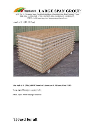 LARGE SPAN GROUP 
ADD: No.11, Friendship Street, North Industrial Zone, Zhengding City, Hebei Province, China 
TEL: 0086 13333016262, 18731151165 FAX: 0086 18032909635, 18032909637 
E-MAIL: info@large-span.com, largespangroup@gmail.com 
A pack of 10 - SIPS-100 Panels 
One pack of 10 1220 x 2440 SIPS panels of 100mm overall thickness. 11mm OSB3. 
Long edges: 50mm deep square rebates 
Short edges: 50mm deep square rebates 
750usd for all 
 