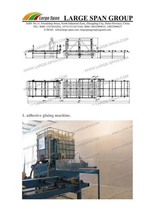 LARGE SPAN GROUP 
ADD: No.11, Friendship Street, North Industrial Zone, Zhengding City, Hebei Province, China 
TEL: 0086 13333016262, 18731151165 FAX: 0086 18032909635, 18032909637 
E-MAIL: info@large-span.com, largespangroup@gmail.com 
1. adhesive gluing machine. 
 