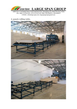 LARGE SPAN GROUP 
ADD: No.11, Friendship Street, North Industrial Zone, Zhengding City, Hebei Province, China 
TEL: 0086 13333016262, 18731151165 FAX: 0086 18032909635, 18032909637 
E-MAIL: info@large-span.com, largespangroup@gmail.com 
4. panels rolling table. 
 