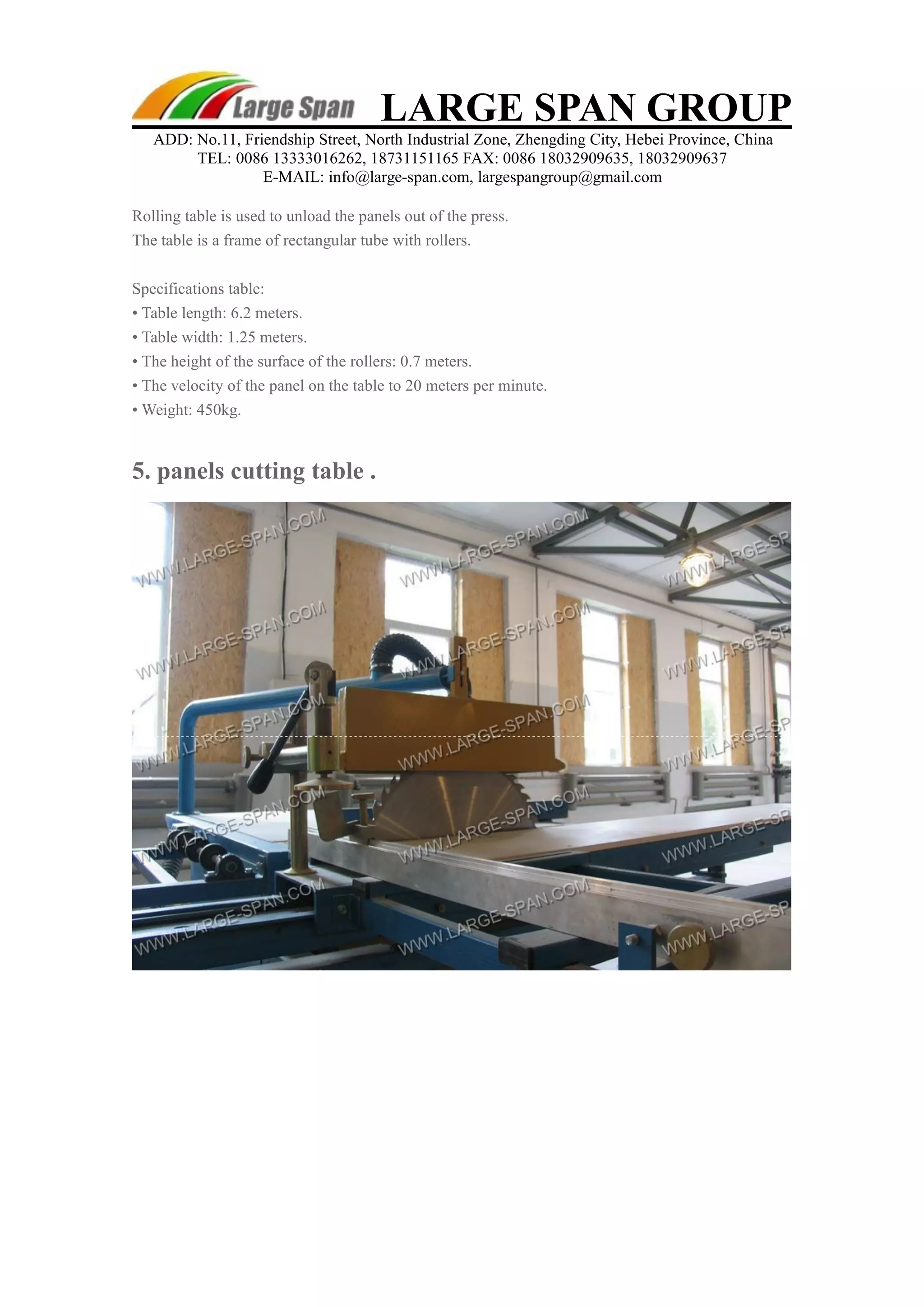 LARGE SPAN GROUP 
ADD: No.11, Friendship Street, North Industrial Zone, Zhengding City, Hebei Province, China 
TEL: 0086 13333016262, 18731151165 FAX: 0086 18032909635, 18032909637 
E-MAIL: info@large-span.com, largespangroup@gmail.com 
Rolling table is used to unload the panels out of the press. 
The table is a frame of rectangular tube with rollers. 
Specifications table: 
• Table length: 6.2 meters. 
• Table width: 1.25 meters. 
• The height of the surface of the rollers: 0.7 meters. 
• The velocity of the panel on the table to 20 meters per minute. 
• Weight: 450kg. 
5. panels cutting table . 
 