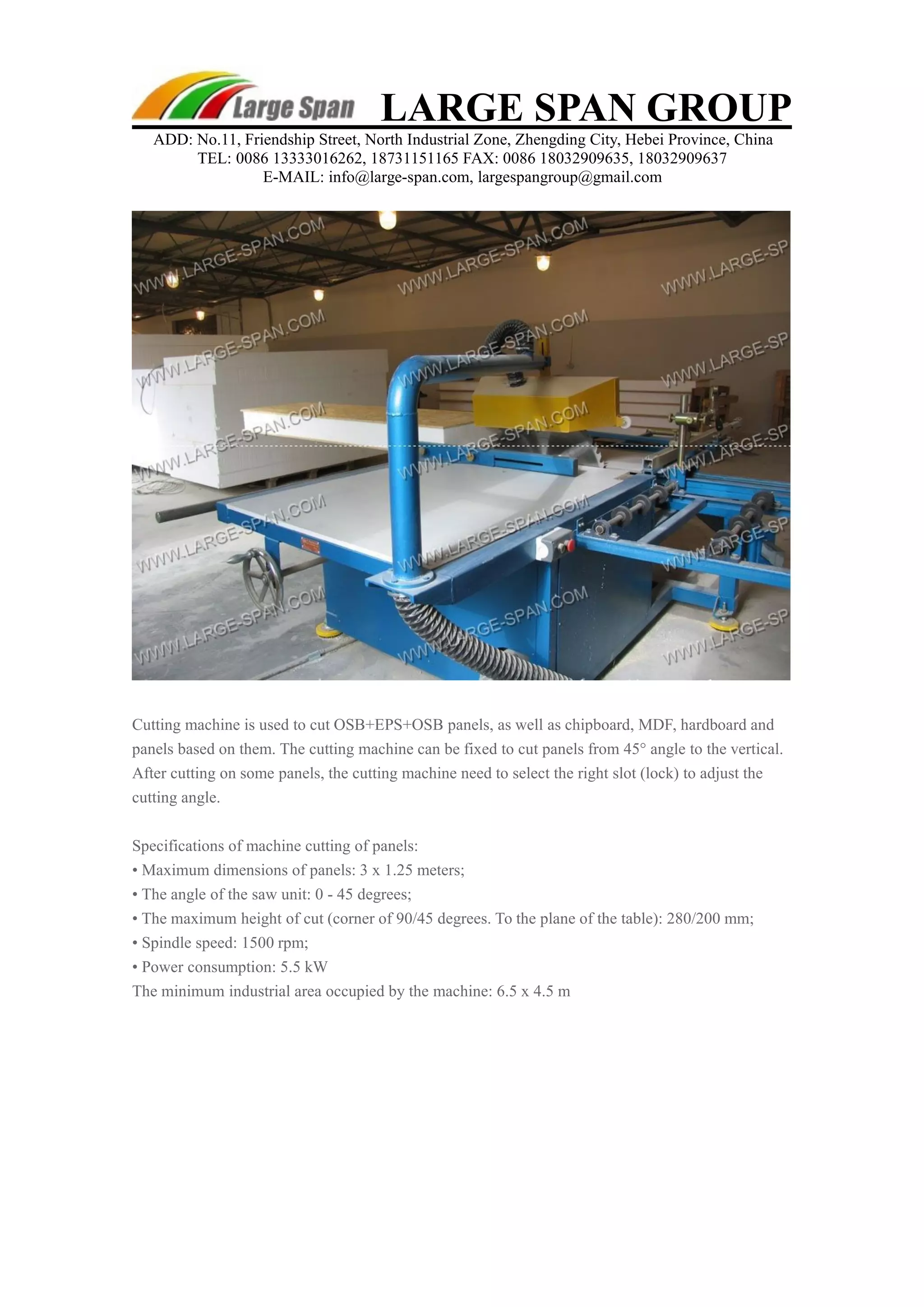 LARGE SPAN GROUP 
ADD: No.11, Friendship Street, North Industrial Zone, Zhengding City, Hebei Province, China 
TEL: 0086 13333016262, 18731151165 FAX: 0086 18032909635, 18032909637 
E-MAIL: info@large-span.com, largespangroup@gmail.com 
Cutting machine is used to cut OSB+EPS+OSB panels, as well as chipboard, MDF, hardboard and 
panels based on them. The cutting machine can be fixed to cut panels from 45° angle to the vertical. 
After cutting on some panels, the cutting machine need to select the right slot (lock) to adjust the 
cutting angle. 
Specifications of machine cutting of panels: 
• Maximum dimensions of panels: 3 x 1.25 meters; 
• The angle of the saw unit: 0 - 45 degrees; 
• The maximum height of cut (corner of 90/45 degrees. To the plane of the table): 280/200 mm; 
• Spindle speed: 1500 rpm; 
• Power consumption: 5.5 kW 
The minimum industrial area occupied by the machine: 6.5 x 4.5 m 
 