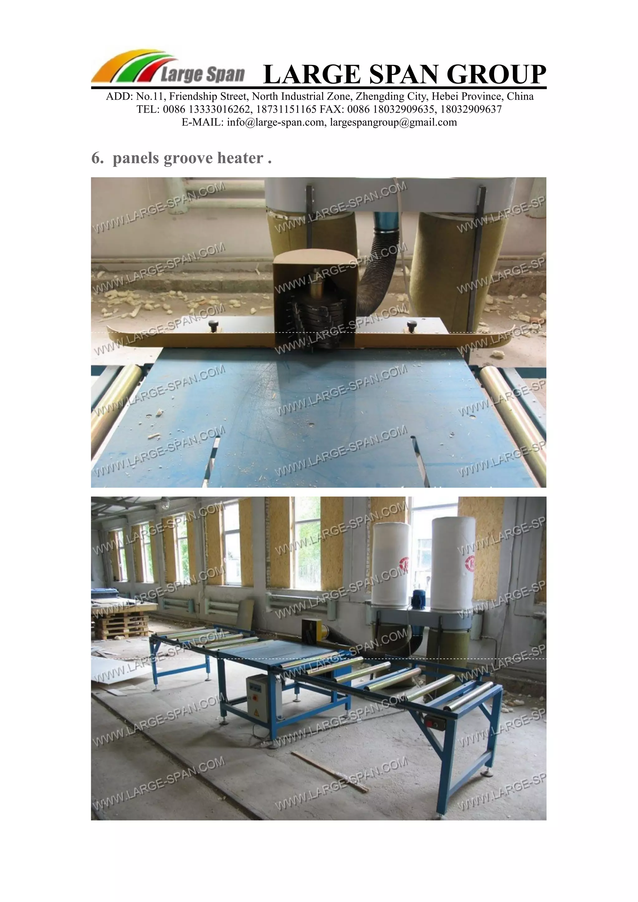 LARGE SPAN GROUP 
ADD: No.11, Friendship Street, North Industrial Zone, Zhengding City, Hebei Province, China 
TEL: 0086 13333016262, 18731151165 FAX: 0086 18032909635, 18032909637 
E-MAIL: info@large-span.com, largespangroup@gmail.com 
6. panels groove heater . 
 