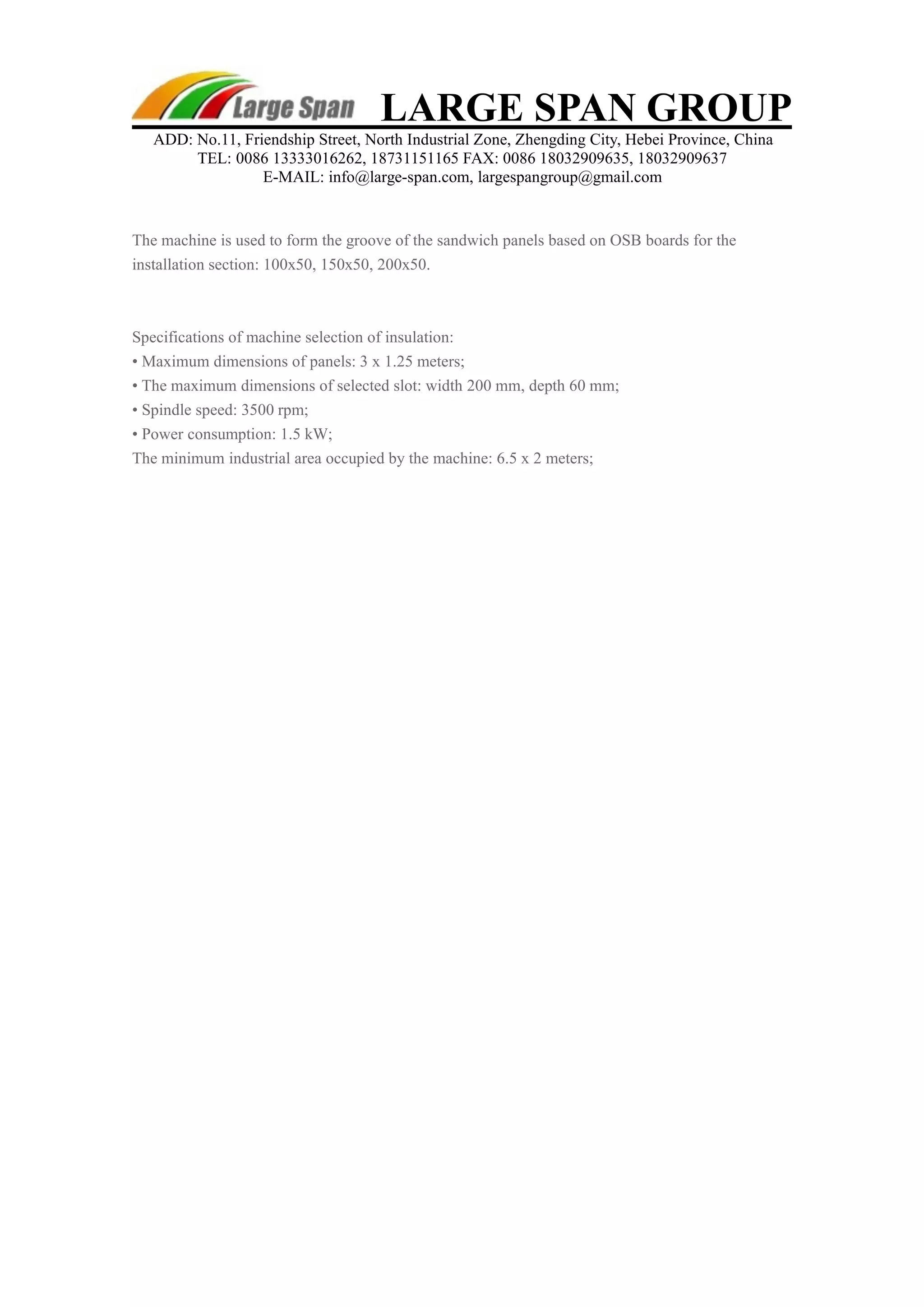 LARGE SPAN GROUP 
ADD: No.11, Friendship Street, North Industrial Zone, Zhengding City, Hebei Province, China 
TEL: 0086 13333016262, 18731151165 FAX: 0086 18032909635, 18032909637 
E-MAIL: info@large-span.com, largespangroup@gmail.com 
The machine is used to form the groove of the sandwich panels based on OSB boards for the 
installation section: 100x50, 150x50, 200x50. 
Specifications of machine selection of insulation: 
• Maximum dimensions of panels: 3 x 1.25 meters; 
• The maximum dimensions of selected slot: width 200 mm, depth 60 mm; 
• Spindle speed: 3500 rpm; 
• Power consumption: 1.5 kW; 
The minimum industrial area occupied by the machine: 6.5 x 2 meters; 
