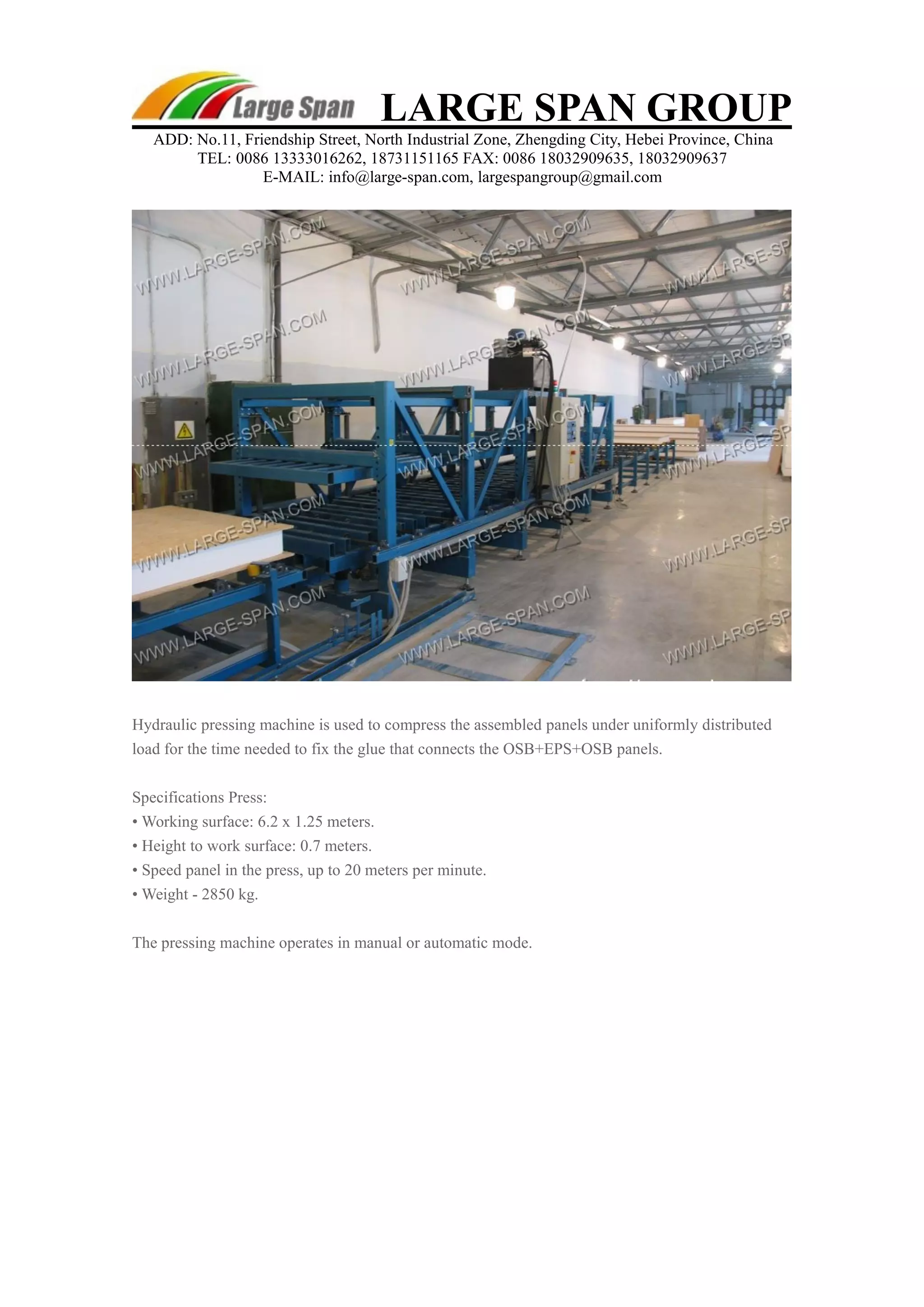 LARGE SPAN GROUP 
ADD: No.11, Friendship Street, North Industrial Zone, Zhengding City, Hebei Province, China 
TEL: 0086 13333016262, 18731151165 FAX: 0086 18032909635, 18032909637 
E-MAIL: info@large-span.com, largespangroup@gmail.com 
Hydraulic pressing machine is used to compress the assembled panels under uniformly distributed 
load for the time needed to fix the glue that connects the OSB+EPS+OSB panels. 
Specifications Press: 
• Working surface: 6.2 x 1.25 meters. 
• Height to work surface: 0.7 meters. 
• Speed panel in the press, up to 20 meters per minute. 
• Weight - 2850 kg. 
The pressing machine operates in manual or automatic mode. 
 