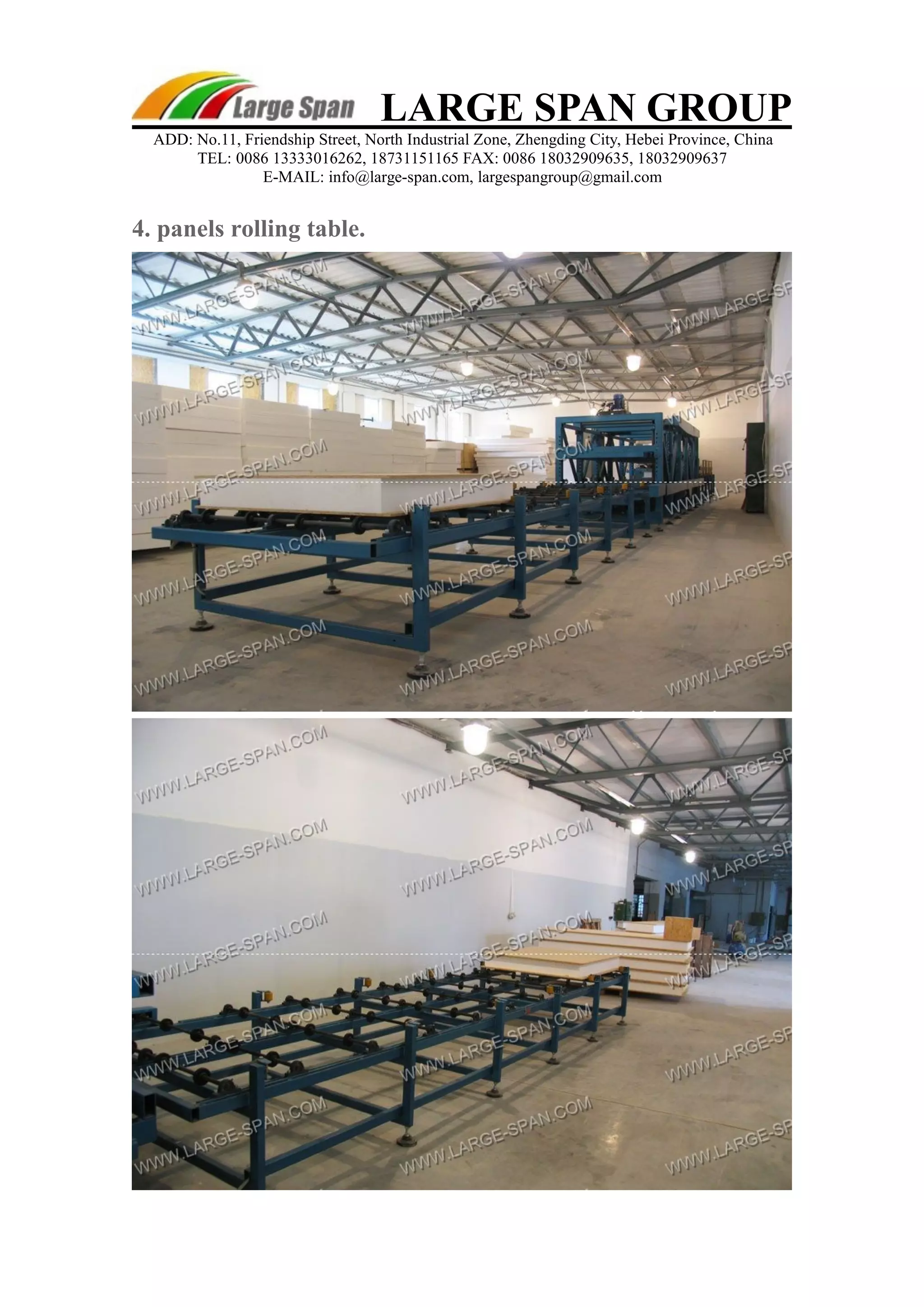 LARGE SPAN GROUP 
ADD: No.11, Friendship Street, North Industrial Zone, Zhengding City, Hebei Province, China 
TEL: 0086 13333016262, 18731151165 FAX: 0086 18032909635, 18032909637 
E-MAIL: info@large-span.com, largespangroup@gmail.com 
4. panels rolling table. 
 