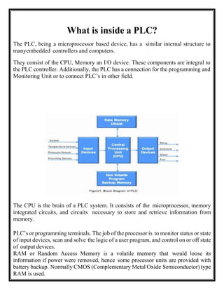 What is inside a PLC?
The PLC, being a microprocessor based device, has a similar internal structure to
manyembedded controllers and computers.
They consist of the CPU, Memory an I/O device. These components are integral to
the PLC controller. Additionally, the PLC has a connection for the programming and
Monitoring Unit or to connect PLC’s in other field.
The CPU is the brain of a PLC system. It consists of the microprocessor, memory
integrated circuits, and circuits necessary to store and retrieve information from
memory.
PLC’s or programming terminals. The job of the processor is to monitor status or state
of input devices, scan and solve the logic of a user program, and control on or off state
of output devices.
RAM or Random Access Memory is a volatile memory that would loose its
information if power were removed, hence some processor units are provided with
battery backup. Normally CMOS (Complementary Metal Oxide Semiconductor) type
RAM is used.
 