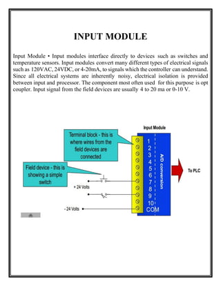 INPUT MODULE
Input Module • Input modules interface directly to devices such as switches and
temperature sensors. Input modules convert many different types of electrical signals
such as 120VAC, 24VDC, or 4-20mA, to signals which the controller can understand.
Since all electrical systems are inherently noisy, electrical isolation is provided
between input and processor. The component most often used for this purpose is opt
coupler. Input signal from the field devices are usually 4 to 20 ma or 0-10 V.
 
