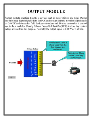 OUTPUT MODULE
Output module interface directly to devices such as motor starters and lights Output
modules take digital signals from the PLC and convert them to electrical signals such
as 24VDC and 4 mA that field devices can understand. D to A conversion is carried
out in their modules. Usually Silicon Controlled Rectifier(SCR), trial, or dry contact
relays are used for this purpose. Normally the output signal is 0-10 V or 4-20 ma.
 