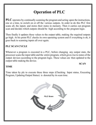 Operation of PLC
PLC operates by continually scanning the program and acting upon the instructions,
one at a time, to switch on or off the various outputs. In order to do this PLC first
scans all, the inputs and stores their states in memory. Then it carries out program
scan and decides which outputs should be high according to the program logic.
Then finally it updates these values to the output table, making the required outputs
go high. At his point PLC checks its own operating system and if everything is ok, it
goes back to scanning inputs all over again.
PLC SCAN CYCLE
Whenever a program is executed in a PLC, before changing any output state, the
processor scans the input table and the entire program, which gives rise to states of the
output devices according to the program logic. These values are then updated to the
output table making the device.
SCAN
TIME
Time taken by plc to execute these three steps (Checking Input status, Executing
Program, Updating Output Status) is denoted by its scan time.
 