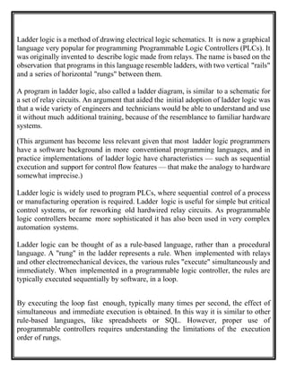 Ladder logic is a method of drawing electrical logic schematics. It is now a graphical
language very popular for programming Programmable Logic Controllers (PLCs). It
was originally invented to describe logic made from relays. The name is based on the
observation that programs in this language resemble ladders, with two vertical "rails"
and a series of horizontal "rungs" between them.
A program in ladder logic, also called a ladder diagram, is similar to a schematic for
a set of relay circuits. An argument that aided the initial adoption of ladder logic was
that a wide variety of engineers and technicians would be able to understand and use
it without much additional training, because of the resemblance to familiar hardware
systems.
(This argument has become less relevant given that most ladder logic programmers
have a software background in more conventional programming languages, and in
practice implementations of ladder logic have characteristics — such as sequential
execution and support for control flow features — that make the analogy to hardware
somewhat imprecise.)
Ladder logic is widely used to program PLCs, where sequential control of a process
or manufacturing operation is required. Ladder logic is useful for simple but critical
control systems, or for reworking old hardwired relay circuits. As programmable
logic controllers became more sophisticated it has also been used in very complex
automation systems.
Ladder logic can be thought of as a rule-based language, rather than a procedural
language. A "rung" in the ladder represents a rule. When implemented with relays
and other electromechanical devices, the various rules "execute" simultaneously and
immediately. When implemented in a programmable logic controller, the rules are
typically executed sequentially by software, in a loop.
By executing the loop fast enough, typically many times per second, the effect of
simultaneous and immediate execution is obtained. In this way it is similar to other
rule-based languages, like spreadsheets or SQL. However, proper use of
programmable controllers requires understanding the limitations of the execution
order of rungs.
 