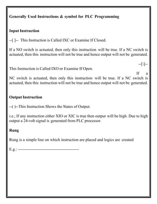 Generally Used Instructions & symbol for PLC Programming
Input Instruction
--[ ]-- This Instruction is Called IXC or Examine If Closed.
If a NO switch is actuated, then only this instruction will be true. If a NC switch is
actuated, then this instruction will not be true and hence output will not be generated.
--[]--
This Instruction is Called IXO or Examine If Open.
If a
NC switch is actuated, then only this instruction will be true. If a NC switch is
actuated, then this instruction will not be true and hence output will not be generated.
Output Instruction
--( )--This Instruction Shows the States of Output.
i.e.; If any instruction either XIO or XIC is true then output will be high. Due to high
output a 24-volt signal is generated from PLC processor.
Rung
Rung is a simple line on which instruction are placed and logics are created
E.g.: ---------------------------------------------
 