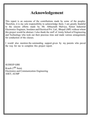 Acknowledgement
This report is an outcome of the contributions made by some of the peoples.
Therefore, it is my sole responsibility to acknowledge them. I am greatly thankful
to the sincere efforts made by Mr. Abhaynath Malviya, Senior Industrial
Electronics Engineer, Insulator and Electrical Pvt. Ltd., Bhopal (MP) without whom
this project would be abstract. I also thank the staff of Amity School of Engineering
and Technology who took out their precious time and made various arrangements
for conduction of the classes.
I would also mention the outstanding support given by my parents who paved
the way for me to complete this project report.
SUDEEP GIRI
B.tech (7th Sem)
Electronics and Communication Engineering
ASET, AUMP
 