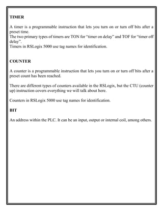 TIMER
A timer is a programmable instruction that lets you turn on or turn off bits after a
preset time.
The two primary types of timers are TON for “timer on delay” and TOF for “timer off
delay”.
Timers in RSLogix 5000 use tag names for identification.
COUNTER
A counter is a programmable instruction that lets you turn on or turn off bits after a
preset count has been reached.
There are different types of counters available in the RSLogix, but the CTU (counter
up) instruction covers everything we will talk about here.
Counters in RSLogix 5000 use tag names for identification.
BIT
An address within the PLC. It can be an input, output or internal coil, among others.
 