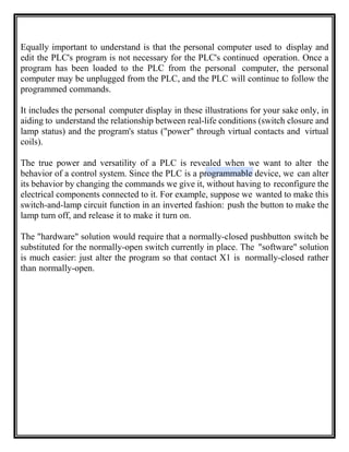 Equally important to understand is that the personal computer used to display and
edit the PLC's program is not necessary for the PLC's continued operation. Once a
program has been loaded to the PLC from the personal computer, the personal
computer may be unplugged from the PLC, and the PLC will continue to follow the
programmed commands.
It includes the personal computer display in these illustrations for your sake only, in
aiding to understand the relationship between real-life conditions (switch closure and
lamp status) and the program's status ("power" through virtual contacts and virtual
coils).
The true power and versatility of a PLC is revealed when we want to alter the
behavior of a control system. Since the PLC is a programmable device, we can alter
its behavior by changing the commands we give it, without having to reconfigure the
electrical components connected to it. For example, suppose we wanted to make this
switch-and-lamp circuit function in an inverted fashion: push the button to make the
lamp turn off, and release it to make it turn on.
The "hardware" solution would require that a normally-closed pushbutton switch be
substituted for the normally-open switch currently in place. The "software" solution
is much easier: just alter the program so that contact X1 is normally-closed rather
than normally-open.
 