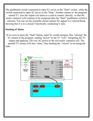 The pushbutton switch connected to input X1 serves as the "Start" switch, while the
switch connected to input X2 serves as the "Stop." Another contact in the program,
named Y1, uses the output coil status as a seal-in contact, directly, so that the
motor contactor will continue to be energized after the "Start" pushbutton switch is
released. You can see the normally-closed contact X2 appear in a colored block,
showing that it is in a closed ("electrically conducting") state.
Starting of Motor
If we were to press the "Start" button, input X1 would energize, thus "closing" the
X1 contact in the program, sending "power" to the Y1 "coil," energizing the Y1
output and applying 120-volt AC power to the real motor contactor coil. The
parallel Y1 contact will also "close," thus latching the "circuit" in an energized
state:
 