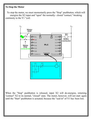 To Stop the Motor
To stop the motor, we must momentarily press the "Stop" pushbutton, which will
energize the X2 input and "open" the normally- closed "contact," breaking
continuity to the Y1 "coil:
When the "Stop" pushbutton is released, input X2 will de-energize, returning
"contact" X2 to its normal, "closed" state. The motor, however, will not start again
until the "Start" pushbutton is actuated, because the "seal-in" of Y1 has been lost.
 