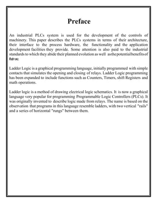 Preface
An industrial PLCs system is used for the development of the controls of
machinery. This paper describes the PLCs systems in terms of their architecture,
their interface to the process hardware, the functionality and the application
development facilities they provide. Some attention is also paid to the industrial
standards to which they abide their planned evolution as well asthepotentialbenefitsof
theiruse.
Ladder Logic is a graphical programming language, initially programmed with simple
contacts that simulates the opening and closing of relays. Ladder Logic programming
has been expanded to include functions such as Counters, Timers, shift Registers and
math operations.
Ladder logic is a method of drawing electrical logic schematics. It is now a graphical
language very popular for programming Programmable Logic Controllers (PLCs). It
was originally invented to describe logic made from relays. The name is based on the
observation that programs in this language resemble ladders, with two vertical "rails"
and a series of horizontal "rungs" between them.
 