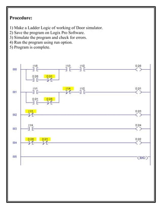 Procedure:
1) Make a Ladder Logic of working of Door simulator.
2) Save the program on Logix Pro Software.
3) Simulate the program and check for errors.
4) Run the program using run option.
5) Program is complete.
 