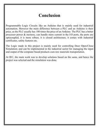 Conclusion
Programmable Logic Circuits like an Arduino that is mainly used for industrial
automation. However the main difference between a PLC and an Arduino is their
price, as the PLC usually has 100 times the price of an Αrduino. The PLC has a better
processor power & memory, can handle more current in the I/O ports, the ports are
optocoupled, it is more robust, it is closed architecture, it comes with industrial
certificates, safety features etc.
The Logic made in this project is mainly used for controlling Door Open/Close
Simulation; and can be implemented in the industrial sector for managing the input
and output of the computer based products cum raw materials transportation.
At IEC, the main work was to develop solutions based on the same, and hence the
project was selected and the simulation was done.
 