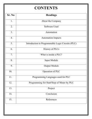 CONTENTS
Sr. No Headings
1. About the Company
2. Software Used
3. Automation
4. Automation Impacts
5. Introduction to Programmable Logic Circuits (PLC)
6. History of PLCs
7. What is inside a PLC?
8. Input Module
9. Output Module
10. Operation of PLC
11. Programming Languages used for PLC
12. Programming for Start/Stop of Motor by PLC
13. Project
14. Conclusion
15. References
 