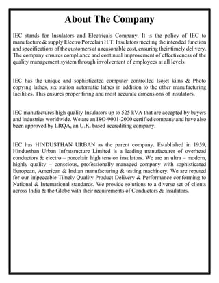 About The Company
IEC stands for Insulators and Electricals Company. It is the policy of IEC to
manufacture & supply Electro Porcelain H.T. Insulators meeting the intended function
and specifications of the customers at a reasonable cost, ensuring their timely delivery.
The company ensures compliance and continual improvement of effectiveness of the
quality management system through involvement of employees at all levels.
IEC has the unique and sophisticated computer controlled Isojet kilns & Photo
copying lathes, six station automatic lathes in addition to the other manufacturing
facilities. This ensures proper firing and most accurate dimensions of insulators.
IEC manufactures high quality Insulators up to 525 kVA that are accepted by buyers
and industries worldwide. We are an ISO-9001-2000 certified company and have also
been approved by LRQA, an U.K. based accrediting company.
IEC has HINDUSTHAN URBAN as the parent company. Established in 1959,
Hindusthan Urban Infratsructure Limited is a leading manufacturer of overhead
conductors & electro – porcelain high tension insulators. We are an ultra – modern,
highly quality – conscious, professionally managed company with sophisticated
European, American & Indian manufacturing & testing machinery. We are reputed
for our impeccable Timely Quality Product Delivery & Performance conforming to
National & International standards. We provide solutions to a diverse set of clients
across India & the Globe with their requirements of Conductors & Insulators.
 