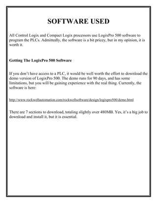 SOFTWARE USED
All Control Logix and Compact Logix processors use LogixPro 500 software to
program the PLCs. Admittedly, the software is a bit pricey, but in my opinion, it is
worth it.
Getting The LogixPro 500 Software
If you don’t have access to a PLC, it would be well worth the effort to download the
demo version of LogixPro 500. The demo runs for 90 days, and has some
limitations, but you will be gaining experience with the real thing. Currently, the
software is here:
http://www.rockwellautomation.com/rockwellsoftware/design/logixpro500/demo.html
There are 7 sections to download, totaling slightly over 480MB. Yes, it’s a big job to
download and install it, but it is essential.
 