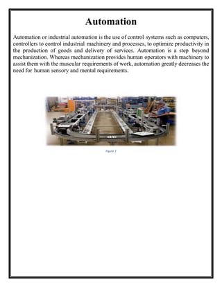 Automation
Automation or industrial automation is the use of control systems such as computers,
controllers to control industrial machinery and processes, to optimize productivity in
the production of goods and delivery of services. Automation is a step beyond
mechanization. Whereas mechanization provides human operators with machinery to
assist them with the muscular requirements of work, automation greatly decreases the
need for human sensory and mental requirements.
Figure 1
 