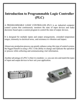 Introduction to Programmable Logic Controller
(PLC)
A PROGRAMMABLE LOGIC CONTROLLER (PLC) is an industrial computer
control system that continuously monitors the state of input devices and make
decisions based upon a custom program to control the state of output devices.
It is designed for multiple inputs and output arrangements, extended temperature
ranges, immunity to electrical noise, and resistance to vibration and impact.
Almost any production process can greatly enhance using this type of control system,
the biggest benefit in using a PLC is the ability to change and replicate the operation
or process while collecting and communicating vital information.
Another advantage of a PLC is that it is modular. i.e. you can mix and match the types
of input and output devices to best suit your application.
 