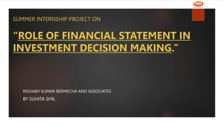 SUMMER INTERNSHIP PROJECT ON
“ROLE OF FINANCIAL STATEMENT IN
INVESTMENT DECISION MAKING.”
RISHABH KUMAR BERMECHA AND ASSOCIATES
BY SUHITA SHIL
 
