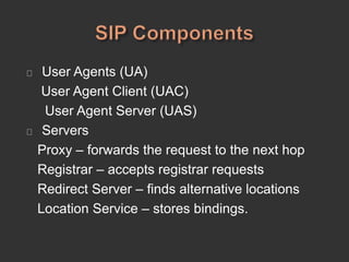 User Agents (UA)
User Agent Client (UAC)
User Agent Server (UAS)
Servers
Proxy – forwards the request to the next hop
Registrar – accepts registrar requests
Redirect Server – finds alternative locations
Location Service – stores bindings.
 