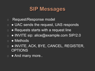 Request/Response model
● UAC sends the request, UAS responds
● Requests starts with a request line
● INVITE sip: alice@example.com SIP/2.0
● Methods
● INVITE, ACK, BYE, CANCEL, REGISTER,
OPTIONS
● And many more..
 
