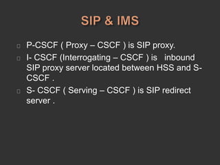 P-CSCF ( Proxy – CSCF ) is SIP proxy.
I- CSCF (Interrogating – CSCF ) is inbound
SIP proxy server located between HSS and S-
CSCF .
S- CSCF ( Serving – CSCF ) is SIP redirect
server .
 