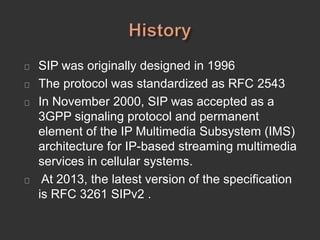 SIP was originally designed in 1996
The protocol was standardized as RFC 2543
In November 2000, SIP was accepted as a
3GPP signaling protocol and permanent
element of the IP Multimedia Subsystem (IMS)
architecture for IP-based streaming multimedia
services in cellular systems.
At 2013, the latest version of the specification
is RFC 3261 SIPv2 .
 