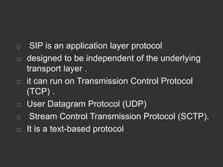 SIP is an application layer protocol
designed to be independent of the underlying
transport layer .
it can run on Transmission Control Protocol
(TCP) .
User Datagram Protocol (UDP)
Stream Control Transmission Protocol (SCTP).
It is a text-based protocol
 