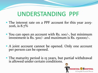 UNDERSTANDING PPF
 The interest rate on a PPF account for this year 2015-
2016, is 8.7%
 You can open an account with Rs. 100/-, but minimum
investment is Rs. 500/- and maximum is Rs. 150000/-.
 A joint account cannot be opened. Only one account
per person can be opened.
 The maturity period is 15 years, but partial withdrawal
is allowed under certain conditions.
 