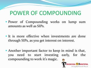 POWER OF COMPOUNDING
 Power of Compounding works on lump sum
amounts as well as SIPs.
 It is more effective when investments are done
through SIPs, as you get interest on interest.
 Another important factor to keep in mind is that,
you need to start investing early, for the
compounding to work it’s magic.
 
